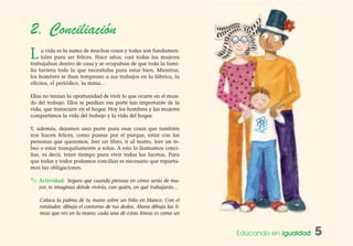 Educando en Igualdad 5
2. Conciliación
La vida es la suma de muchas cosas y todas son fundamen-
tales para ser felices. Hace años, casi todas las mujeres
trabajaban dentro de casa y se ocupaban de que toda la fami-
lia tuviera todo lo que necesitaba para estar bien. Mientras,
los hombres se iban temprano a sus trabajos en la fábrica, la
oficina, el periódico, la mina…
Ellas no tenían la oportunidad de vivir lo que ocurre en el mun-
do del trabajo. Ellos se perdían esa parte tan importante de la
vida, que transcurre en el hogar. Hoy los hombres y las mujeres
compartimos la vida del trabajo y la vida del hogar.
Y, además, dejamos una parte para esas cosas que también
nos hacen felices, como pasear por el parque, estar con las
personas que queremos, leer un libro, ir al teatro, leer un te-
beo o estar tranquilamente a solas. A esto lo llamamos conci-
liar, es decir, tener tiempo para vivir todas las facetas. Para
que todas y todos podamos conciliar es necesario que reparta-
mos las obligaciones.
✎ Actividad: Seguro que cuando piensas en cómo serás de ma-
yor, te imaginas dónde vivirás, con quién, en qué trabajarás…
Coloca la palma de tu mano sobre un folio en blanco. Con el
rotulador, dibuja el contorno de tus dedos. Ahora dibuja las lí-
neas que ves en la mano; cada una de estas líneas es como un
 