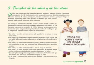 Educando en Igualdad 9
5. Derechos de los niños y de las niñas
¿Sabes qué son los derechos? Todas las personas, mujeres u hombres, grandes o pequeños,
de un país u otro, de cualquier color, con lenguas diversas, con distintas capacidades, con
diferentes maneras de pensar, o de querer, tenemos los mismos derechos, ¿por qué? Porque so-
mos seres humanos y por lo tanto gozamos de derechos que nadie, absolu-
tamente nadie, puede quitarnos, dañar o ignorar.
Las niñas y los niños tenemos derechos hechos a nuestra medida y son tan im-
portantes que para que fueran respetados en cualquier sitio del mundo, los Go-
biernos se reunieron en noviembre de 1989 y firmaron un importante docu-
mento en el que se comprometían a protegerlos y hacer todo lo posible para que
se cumplieran. ¿Quieres conocer algunos de estos derechos?
• Las niñas y los niños tenemos derecho a la igualdad en la escuela, en casa,
en el barrio…
• Las niñas y los niños tenemos derecho a recibir una educación de calidad que
nos hable de la participación de las mujeres en la historia, en la medicina, en
el arte…
• Las niñas y los niños tenemos derecho a jugar, a practicar deportes o a vestir-
nos libremente sin que nos impongan qué debemos hacer por ser niñas
o niños.
• Las niñas y los niños tenemos derecho a vivir en paz y sin violencia.
• Las niñas y los niños podemos soñar con lo que seremos de mayores, porque
no hay profesiones más indicadas para las niñas o para los niños.
• Las niñas y los niños podemos expresarnos y actuar con libertad sin sentir que
hay formas más adecuadas para las niñas o para los niños.
• A las niñas y a los niños nos gusta que nos nombren y nos reconozcan en el
lenguaje.
 