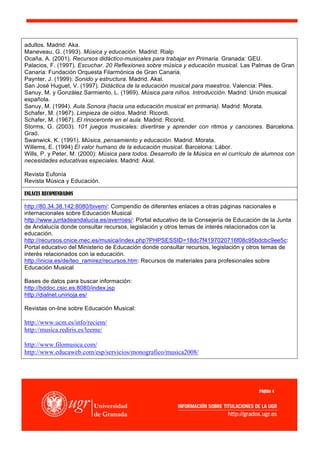 adultos. Madrid: Aka.
Maneveau, G. (1993). Música y educación. Madrid: Rialp
Ocaña, A. (2001). Recursos didáctico-musicales para trabajar en Primaria. Granada: GEU.
Palacios, F. (1997). Escuchar. 20 Reflexiones sobre música y educación musical. Las Palmas de Gran
Canaria: Fundación Orquesta Filarmónica de Gran Canaria.
Paynter, J. (1999): Sonido y estructura. Madrid. Akal.
San José Huguet, V. (1997). Didáctica de la educación musical para maestros. Valencia: Piles.
Sanuy, M. y González Sarmiento, L. (1969). Música para niños. Introducción. Madrid: Unión musical
española.
Sanuy, M. (1994). Aula Sonora (hacia una educación musical en primaria). Madrid: Morata.
Schafer, M. (1967). Limpieza de oídos. Madrid: Ricordi.
Schafer, M. (1967). El rinoceronte en el aula. Madrid: Ricorid.
Storms, G. (2003). 101 juegos musicales: divertirse y aprender con ritmos y canciones. Barcelona.
Graó.
Swanwick, K. (1991). Música, pensamiento y educación. Madrid: Morata.
Willems, E. (1994) El valor humano de la educación musical. Barcelona: Lábor.
Wills, P. y Peter, M. (2000): Música para todos. Desarrollo de la Música en el currículo de alumnos con
necesidades educativas especiales. Madrid: Akal.

Revista Eufonía
Revista Música y Educación.

ENLACES RECOMENDADOS

http://80.34.38.142:8080/bivem/: Compendio de diferentes enlaces a otras páginas nacionales e
internacionales sobre Educación Musical
http://www.juntadeandalucia.es/averroes/: Portal educativo de la Consejería de Educación de la Junta
de Andalucía donde consultar recursos, legislación y otros temas de interés relacionados con la
educación.
http://recursos.cnice.mec.es/musica/index.php?PHPSESSID=18dc7f4197020716f08c95bdcbc9ee5c:
Portal educativo del Ministerio de Educación donde consultar recursos, legislación y otros temas de
interés relacionados con la educación.
http://inicia.es/de/teo_ramirez/recursos.htm: Recursos de materiales para profesionales sobre
Educación Musical

Bases de datos para buscar información:
http://bddoc.csic.es:8080/index.jsp
http://dialnet.unirioja.es/

Revistas on-line sobre Educación Musical:

http://www.ucm.es/info/reciem/
http://musica.rediris.es/leeme/

http://www.filomusica.com/
http://www.educaweb.com/esp/servicios/monografico/musica2008/




                                                                                         Página 4
 