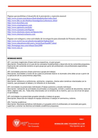 Páginas que posibilitan el desarrollo de la percepción y expresión musical:
http://www.aviarts.com/demos/flash/abadjarhythm/index.html
http://www.bbc.co.uk/cbeebies/funandgames/yohomusic.shtml
http://www.ikowthat.com
http://www.creatingmusic.com
http://www.uptotoen.com/kids/
http://www.ossmann.com/bigears
http://www.electronic-music.net/bpoem.htm
http://www.interactiveclassics.com

Páginas con webquest y otras actividades de investigación para alumnado de Primaria sobre música:
http://www.iss.k12.nc.us/schools/sms/pplyler/hiphop.html
http://www.educationworld.com/a_lesson/hunt/hunt067.shtml
http://homepage.mac.com/wbauer/atmi2000
http://www.xtec.es




METODOLOGÍA DOCENTE

AF1: Lecciones magistrales (Clases teóricas-expositivas, en gran grupo)
Descripción: Presentación en el aula de los conceptos fundamentales y desarrollo de los contenidos propuestos.
Explicación del contenido temático al gran grupo por parte del profesorado o de profesionales especialistas
invitados/as.

AF2: Actividades prácticas (Clases prácticas o grupos de trabajo)
Descripción: Actividades a través de las cuales se pretende mostrar al alumnado cómo debe actuar a partir de
la aplicación de los conocimientos adquiridos.

AF3: Seminarios
Descripción: Asistencia a conferencias, seminarios, congresos, charlas sobre temáticas relacionadas con la
materia, que provoquen el debate y la reflexión en el alumnado.

AF4: Actividades no presenciales individuales (Trabajo autónomo y estudio individual)
Descripción: realización de actividades encaminadas a la búsqueda, revisión y análisis de documentos, bases de
datos, páginas web, etc. Todas ellas relacionadas con la temática de la materia, que a su vez sirvan de apoyo
al aprendizaje.

AF5: Actividades no presenciales grupales (estudio y trabajo en grupo).
Descripción: Desarrollo de trabajos en equipo referentes a trabajos en seminarios y talleres.

AF6: Tutorías académicas
Descripción: Reuniones periódicas individuales y/o grupales entre el profesorado y el alumnado para guiar,
supervisar y orientar las distintas actividades académicas propuestas.	
  




                                                                                                Página 5
 