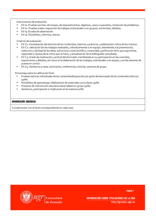 Instrumentos	
  de	
  evaluación:	
  
                         • EV-­‐I1:	
  Pruebas	
  escritas:	
  de	
  ensayo,	
  de	
  respuesta	
  breve,	
  objetivas,	
  casos	
  o	
  supuestos,	
  resolución	
  de	
  problemas.	
  
                         • EV-­‐I2:	
  Pruebas	
  orales:	
  exposición	
  de	
  trabajos	
  (individuales	
  o	
  en	
  grupos),	
  entrevistas,	
  debates.	
  
                         • EV-­‐I3:	
  Escalas	
  de	
  observación	
  
                         • EV-­‐I4:	
  Portafolios,	
  informes,	
  diarios.	
  
                         	
  
                         Criterios	
  de	
  evaluación:	
  	
  
                         • EV-­‐C1:	
  Constatación	
  del	
  dominio	
  de	
  los	
  contenidos,	
  teóricos	
  y	
  prácticos,	
  y	
  elaboración	
  crítica	
  de	
  los	
  mismos.	
  
                         • EV-­‐C2:	
  valoración	
  De	
  los	
  trabajos	
  realizados,	
  individualmente	
  o	
  en	
  equipo,	
  atendiendo	
  a	
  la	
  presentación,	
  
                              redacción	
  y	
  claridad	
  de	
  las	
  ideas,	
  estructura	
  y	
  nivel	
  científico,	
  creatividad,	
  justificación	
  de	
  lo	
  que	
  argumenta,	
  
                              capacidad	
  y	
  riqueza	
  de	
  la	
  crítica	
  que	
  se	
  hace,	
  y	
  actualización	
  de	
  la	
  bibliografía	
  consultada.	
  	
  
                         • EV-­‐C3:	
  Grado	
  de	
  implicación	
  y	
  actitud	
  del	
  alumnado	
  manifestada	
  en	
  su	
  participación	
  en	
  las	
  consultas,	
  
                              exposiciones	
  y	
  debates;	
  así	
  como	
  en	
  la	
  elaboración	
  de	
  los	
  trabajos,	
  individuales	
  o	
  en	
  equipo,	
  y	
  en	
  las	
  sesiones	
  de	
  
                              puesta	
  en	
  común.	
  
                         • EV-­‐C4:	
  Asistencia	
  a	
  clase,	
  seminarios,	
  conferencias,	
  tutorías,	
  sesiones	
  de	
  grupo.	
  	
  
                         	
  
	
  	
  	
  	
  	
  	
  Porcentaje	
  sobre	
  la	
  calificación	
  final:	
  
                         • Pruebas	
  teóricas	
  individuales	
  de	
  los	
  contenidos/Exposición	
  por	
  parte	
  del	
  alumnado	
  de	
  los	
  contenidos	
  teóricos	
  
                              (30%)	
  
                         • Portafolios	
  de	
  aprendizaje	
  /	
  Elaboración	
  de	
  materiales	
  curriculares	
  (30%)	
  
                         • Proyecto	
  de	
  intervención	
  educativa	
  desarrollado	
  en	
  grupo	
  (30%)	
  
                         • Asistencia,	
  participación	
  e	
  implicación	
  en	
  la	
  materia	
  (10%)	
  
	
  
	
  

INFORMACIÓN ADICIONAL

Cumplimentar	
  con	
  el	
  texto	
  correspondiente	
  en	
  cada	
  caso.




                                                                                                                                                                                    Página 7
 