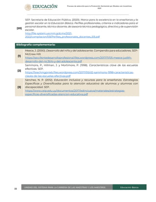 22
[20]
SEP. Secretaría de Educación Pública. (2020). Marco para la excelencia en la enseñanza y la
gestión escolar en la Educación Básica. Perfiles profesionales, criterios e indicadores para el
personal docente, técnico docente, de asesoría técnica pedagógica, directivo y de supervisión
escolar.
http://file-system.uscmm.gob.mx/2021-
2022/compilacion/EB/Perfiles_profesionales_docentes_EB.pdf
Bibliografía complementaria:
[1]
Meece, J. (2000). Desarrollo del niño y del adolescente. Compendio para educadores. SEP-
McGraw Hill.
https://secc9sntedesarrolloprofesional.files.wordpress.com/2017/11/05-meece-judith-
desarrollo-del-nic3b1o-y-del-adolescente.pdf
[2]
Sammons, P., Hillman, J. y Mortimore, P. (1998). Características clave de las escuelas
efectivas. SEP.
https://teachingpnieb.files.wordpress.com/2017/05/d2-sammons-1998-caracteristicas-
claves-de-las-escuelas-efectivas.pdf
[3]
Sánchez, N. P. (2012). Educación inclusiva y recursos para la enseñanza. Estrategias
Específicas y Diversificadas para la atención educativa de alumnos y alumnas con
discapacidad. SEP.
https://www.ceip.edu.uy/documentos/2017/edinclusiva/materiales/estrategias-
especificas-diversificadas-atencion-educativa.pdf
 