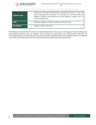 8
Cámara web
o Resolución 640 por 480 píxeles, colocada al frente. En caso de
que el equipo de cómputo no cuente con cámara web, se
deberá instalar una externa, la cual deberá cumplir con la
misma resolución.
Red o 2MB de bajada y 1 MB de subida, como mínimo.
Navegador o Edge, Firefox o Chrome
El software de aplicación funciona con requerimientos mínimos, sin embargo, es importante que el
participante prevea que su equipo de cómputo se encuentre en condiciones óptimas de
funcionamiento y que cuente con una cámara web instalada. Asimismo, deberá prever un espacio
iluminado, cómodo y libre de interrupciones para el desarrollo de su aplicación.
 