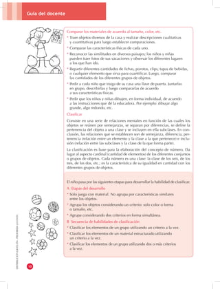 Guía del docente 
10 
DISTRIBUCIÓN GRATUITA - PROHIBIDA LA VENTA 
Comparar los materiales de acuerdo al tamaño, color, etc. 
* Traer objetos diversos de la casa y realizar descripciones cualitativas 
y cuantitativas para luego establecer comparaciones. 
* Comparar las características físicas de cada uno. 
* Reconocer las similitudes en diversos paisajes; los niños y niñas 
pueden traer fotos de sus vacaciones y observar los diferentes lugares 
a los que han ido. 
* Repartir diferentes cantidades de fichas, porotos, clips, tapas de bebidas, 
o cualquier elemento que sirva para cuantificar. Luego, comparar 
las cantidades de los diferentes grupos de objetos. 
* Pedir a cada niño que traiga de su casa una llave de puerta. Juntarlas 
en grupo, describirlas y luego compararlas de acuerdo 
a sus características físicas. 
* Pedir que los niños y niñas dibujen, en forma individual, de acuerdo 
a las instrucciones que dé la educadora. Por ejemplo: dibujar algo 
grande, algo redondo, etc. 
Clasificar 
Consiste en una serie de relaciones mentales en función de las cuales los 
objetos se reúnen por semejanzas, se separan por diferencias, se define la 
pertenencia del objeto a una clase y se incluyen en ella subclases. En con-clusión, 
las relaciones que se establecen son de semejanza, diferencia, per-tenencia 
(relación entre un elemento y la clase a la que pertenece) e inclu-sión 
(relación entre las subclases y la clase de la que forma parte). 
La clasificación es base para la elaboración del concepto de número. Da 
lugar al aspecto cardinal (cantidad de elementos) de los diferentes conjuntos 
o grupos de objetos. Cada número es una clase: la clase de los seis, de los 
tres, de los dos, etc.; es la característica de su igualdad en cantidad con los 
diferentes grupos de objetos. 
El niño pasa por las siguientes etapas para desarrollar la habilidad de clasificar. 
A Etapas del desarrollo 
* Solo juega con material. No agrupa por características similares 
entre los objetos. 
* Agrupa los objetos considerando un criterio: solo color o forma 
o tamaño, etc. 
* Agrupa considerando dos criterios en forma simultánea. 
B Secuencia de habilidades de clasificación 
* Clasificar los elementos de un grupo utilizando un criterio a la vez. 
* Clasificar los elementos de un material estructurado utilizando 
un criterio a la vez. 
* Clasificar los elementos de un grupo utilizando dos o más criterios 
a la vez. 
 
