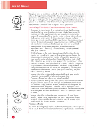 Guía del docente 
14 
DISTRIBUCIÓN GRATUITA - PROHIBIDA LA VENTA 
Luego de tener la noción de cantidad, se debe adquirir la conservación de 
ella, es decir, percibir que la cantidad de esos elementos que forman grupos 
permanece invariable a pesar de los cambios de disposición, forma o estruc-tura 
que se les haga o, en otras palabras, que la propiedad numérica de los 
grupos no se modifica a pesar de las diversas disposiciones de sus elementos. 
El número no cambia de valor cualquiera sea su agrupación. 
Secuencia para desarrollar la noción de conservación de cantidad 
* Reconocer la conservación de la cantidad continua: líquidos, masa, 
plastilina, harina, arroz. Los elementos para trabajar la conservación 
continua son todos aquellos para los que necesitamos instrumentos 
para medir su cantidad. No se pueden contar en forma independiente. 
Cada alumno tendrá un set de fichas, botones, fréjoles o cualquier 
objeto que permita cuantificar. Pídales que formen filas con determinado 
número de objetos; luego, pida a algunos niños que modifiquen la fila 
o la transformen en círculo. Se observará qué paso con la cantidad. 
* Tener presente las siguientes preguntas: ¿Cambió la cantidad? 
¿Qué pasó con la cantidad? ¿Dónde hay más? ¿Dónde hay menos? 
¿Hay igual cantidad? 
* Dividir al grupo en dos partes iguales de cantidad de niños. Contar 
cuántos hay en cada uno. Luego, pedir a cada grupo que formen dos 
o tres subgrupos y que cuenten cuántos niños y niñas quedaron en 
cada uno. Preguntar: ¿Qué pasó con la cantidad total en cada mitad? 
¿Hay más ahora que formaron otros grupos? ¿Hay menos niños y niñas? 
* Formar a los niños y niñas en dos filas de la misma cantidad. Comprobar 
la igualdad realizando correspondencia uno a uno. Luego, cambiar la 
configuración espacial de una de las filas. Preguntar: ¿Dónde hay más 
o menos cantidad de niños y niñas? ¿Hay igual cantidad? ¿Qué paso 
con la cantidad? ¿Cambió? 
* Mostrar a los niños y niñas dos barras de plastilina de igual tamaño 
y longitud. Luego, modificar la forma de una de ellas. 
Preguntar: ¿Dónde hay más, menos o igual cantidad? 
* Trabajar con masa. Pedir que los niños y niñas la dividan en dos mitades 
de igual cantidad. Verificar con ellos que la cantidad en ambos trozos 
sea la misma. Luego, con uno de ellos, confeccionar cuatro panes de 
diferentes tamaños. Preguntar a los niños y niñas: ¿Qué paso con la 
cantidad de la masa? La mitad que no se modificó, ¿es la misma cantidad 
de masa a pesar de cambiar su forma, o cambia su cantidad si cambia 
su forma. 
* Mostrar a los niños y niñas dos vasos transparentes de igual forma, 
tamaño y altura. Llenar los dos vasos con jugo y preocuparse de que 
tengan la misma cantidad. Luego, trasvasar el jugo de un vaso a otro 
recipiente de otra forma o tamaño y comparar. 
Correspondencia 
La acción de corresponder implica establecer una relación o vínculo que sir-ve 
de canal, de nexo o unión entre elementos. Significa que a un elemento 
 
