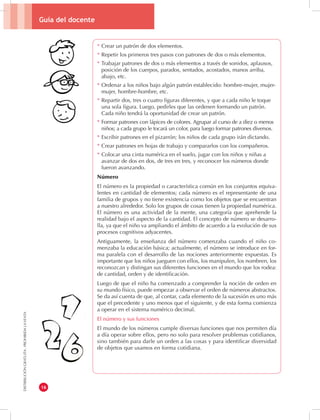 Guía del docente 
16 
DISTRIBUCIÓN GRATUITA - PROHIBIDA LA VENTA 
* Crear un patrón de dos elementos. 
* Repetir los primeros tres pasos con patrones de dos o más elementos. 
* Trabajar patrones de dos o más elementos a través de sonidos, aplausos, 
posición de los cuerpos, parados, sentados, acostados, manos arriba, 
abajo, etc. 
* Ordenar a los niños bajo algún patrón establecido: hombre-mujer, mujer-mujer, 
hombre-hombre, etc. 
* Repartir dos, tres o cuatro figuras diferentes, y que a cada niño le toque 
una sola figura. Luego, pedirles que las ordenen formando un patrón. 
Cada niño tendrá la oportunidad de crear un patrón. 
* Formar patrones con lápices de colores. Agrupar al curso de a diez o menos 
niños; a cada grupo le tocará un color, para luego formar patrones diversos. 
* Escribir patrones en el pizarrón; los niños de cada grupo irán dictando. 
* Crear patrones en hojas de trabajo y compararlos con los compañeros. 
* Colocar una cinta numérica en el suelo, jugar con los niños y niñas a 
avanzar de dos en dos, de tres en tres, y reconocer los números donde 
fueron avanzando. 
Número 
El número es la propiedad o característica común en los conjuntos equiva-lentes 
en cantidad de elementos; cada número es el representante de una 
familia de grupos y no tiene existencia como los objetos que se encuentran 
a nuestro alrededor. Solo los grupos de cosas tienen la propiedad numérica. 
El número es una actividad de la mente, una categoría que aprehende la 
realidad bajo el aspecto de la cantidad. El concepto de número se desarro-lla, 
ya que el niño va ampliando el ámbito de acuerdo a la evolución de sus 
procesos cognitivos adyacentes. 
Antiguamente, la enseñanza del número comenzaba cuando el niño co-menzaba 
la educación básica; actualmente, el número se introduce en for-ma 
paralela con el desarrollo de las nociones anteriormente expuestas. Es 
importante que los niños jueguen con ellos, los manipulen, los nombren, los 
reconozcan y distingan sus diferentes funciones en el mundo que los rodea: 
de cantidad, orden y de identificación. 
Luego de que el niño ha comenzado a comprender la noción de orden en 
su mundo físico, puede empezar a observar el orden de números abstractos. 
Se da así cuenta de que, al contar, cada elemento de la sucesión es uno más 
que el precedente y uno menos que el siguiente, y de esta forma comienza 
a operar en el sistema numérico decimal. 
El número y sus funciones 
El mundo de los números cumple diversas funciones que nos permiten día 
a día operar sobre ellos, pero no solo para resolver problemas cotidianos, 
sino también para darle un orden a las cosas y para identificar diversidad 
de objetos que usamos en forma cotidiana. 
 