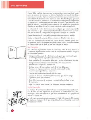 Guía del docente 
18 
DISTRIBUCIÓN GRATUITA - PROHIBIDA LA VENTA 
Contar debe implicar algo más que recitar nombres: debe significar hacer 
pares de nombre, de números con objetos. Recitar los nombres de los núme-ros 
en ausencia de los objetos reales es una actividad que carece de sentido, 
tan inútil a la Matemática como repetir las letras del alfabeto para aprender 
a leer. El conocer el nombre de los números rara vez significa comprender 
su significado. Que los niños puedan contar no significa que poseen el con-cepto 
de número. Un número expresa una relación; se debe discriminar con 
claridad en la ordenación de los elementos que se están manipulando. 
La actividad de contar elementos es esencial para que vayan adquiriendo 
este concepto, ya que a través de esta habilidad van reconociendo los nom-bres, 
las secuencias, y les permite incorporar el concepto de cantidad. 
Contar diariamente la cantidad de niños y niñas que asistan a la clase. 
Contar los días de la semana, del mes, los meses del año, entre otros. 
Crear una rutina de contar materiales, lápices de cada estuche, gomas, tije-ras, 
pinceles, frascos de témpera, hojas de trabajo, con la finalidad de tener 
un control de lo que se tiene, lo que falta y lo que se perdió. 
Leer numerales 
Esta habilidad se puede desarrollar en los niños y niñas de nivel preescolar 
a través de la permanente nominación de los diferentes símbolos o signos 
escritos de los números. 
* Incorporar el concepto de «clase numerada» para que los niños tengan 
en forma permanente la posibilidad de leer numerales. 
* Tener las fechas de cumpleaños del grupo a la vista y fácilmente legibles. 
* Incorporar el calendario tradicional donde salen todos los días 
del mes con su respectiva numeración. 
* Realizar lectura de numerales a través de la lista del grupo. 
Pida que, en algunas ocasiones, pasen la asistencia, leyendo 
el número correspondiente a cada niño. 
* Colocar una cinta numérica en la sala de clases. 
* Colocar en el diario o mural información en la que el niño tenga 
la posibilidad de leer numerales. 
* Tener diferentes tipos de revistas y, a través de ellas, realizar lectura 
de numerales. 
* Jugar a la lotería; tener loterías con diferentes ámbitos numéricos. 
Escribir numerales 
La escritura de numerales se desarrolla con la misma secuencia que la escri-tura 
de letras. Lo más importante es que el niño se sienta interesado y mo-tivado 
para realizar esta destreza, que no se transforme en una ejercitación 
tediosa y complicada. 
Lo más importante de esta destreza es que, si el párvulo presenta dificultades 
en realizarla, no quiere decir que tenga dificultades en la comprensión del 
concepto de número. 
 
