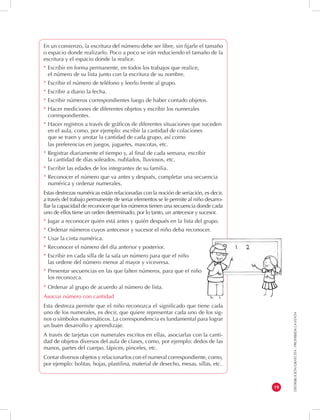 DISTRIBUCIÓN GRATUITA - PROHIBIDA LA VENTA 
19 
En un comienzo, la escritura del número debe ser libre, sin fijarle el tamaño 
o espacio donde realizarlo. Poco a poco se irán reduciendo el tamaño de la 
escritura y el espacio donde la realice. 
* Escribir en forma permanente, en todos los trabajos que realice, 
el número de su lista junto con la escritura de su nombre. 
* Escribir el número de teléfono y leerlo frente al grupo. 
* Escribir a diario la fecha. 
* Escribir números correspondientes luego de haber contado objetos. 
* Hacer mediciones de diferentes objetos y escribir los numerales 
correspondientes. 
* Hacer registros a través de gráficos de diferentes situaciones que suceden 
en el aula, como, por ejemplo: escribir la cantidad de colaciones 
que se traen y anotar la cantidad de cada grupo, así como 
las preferencias en juegos, juguetes, mascotas, etc. 
* Registrar diariamente el tiempo y, al final de cada semana, escribir 
la cantidad de días soleados, nublados, lluviosos, etc. 
* Escribir las edades de los integrantes de su familia. 
* Reconocer el número que va antes y después, completar una secuencia 
numérica y ordenar numerales. 
Estas destrezas numéricas están relacionadas con la noción de seriación, es decir, 
a través del trabajo permanente de seriar elementos se le permite al niño desarro-llar 
la capacidad de reconocer que los números tienen una secuencia donde cada 
uno de ellos tiene un orden determinado, por lo tanto, un antecesor y sucesor. 
* Jugar a reconocer quién está antes y quién después en la lista del grupo. 
* Ordenar números cuyos antecesor y sucesor el niño deba reconocer. 
* Usar la cinta numérica. 
* Reconocer el número del día anterior y posterior. 
* Escribir en cada silla de la sala un número para que el niño 
las ordene del número menor al mayor y viceversa. 
* Presentar secuencias en las que falten números, para que el niño 
los reconozca. 
* Ordenar al grupo de acuerdo al número de lista. 
Asociar número con cantidad 
Esta destreza permite que el niño reconozca el significado que tiene cada 
uno de los numerales, es decir, que quiere representar cada uno de los sig-nos 
o símbolos matemáticos. La correspondencia es fundamental para lograr 
un buen desarrollo y aprendizaje. 
A través de tarjetas con numerales escritos en ellas, asociarlas con la canti-dad 
de objetos diversos del aula de clases, como, por ejemplo: dedos de las 
manos, partes del cuerpo, lápices, pinceles, etc. 
Contar diversos objetos y relacionarlos con el numeral correspondiente, como, 
por ejemplo: bolitas, hojas, plastilina, material de desecho, mesas, sillas, etc. 
 