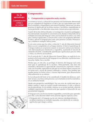 Guía del docente 
20 
DISTRIBUCIÓN GRATUITA - PROHIBIDA LA VENTA 
Eje de 
aprendizaje: 
Comunicación 
verbal y 
no verbal 
Componentes 
1 Comprensión y expresión oral y escrita 
La existencia social y cultural de las personas está fuertemente determinada 
por sus competencias lingüísticas; es decir, por sus capacidades para nom-brar 
la realidad y comprenderla, para tomar la palabra, interactuar con otros, 
procesar el significado de los textos escritos y escribirlos, respondiendo en 
forma pertinente a las diferentes situaciones comunicativas que enfrentan. 
A partir de las dos últimas décadas, la investigación y la práctica pedagógica 
han demostrado claramente la conveniencia de abordar el desarrollo de las 
múltiples funciones del lenguaje como una facultad de los niños y las niñas 
para construir significados y comunicarlos a otros con propósitos definidos. 
Es decir, utilizan el lenguaje para crear, para procesar variadas informacio-nes 
y establecer múltiples interacciones. 
Es así como vemos que los niños y niñas de 1er año de Educación General 
Básica ya son competentes en su lengua materna. Si bien el aprendizaje de 
la lengua materna es un proceso natural, es necesario realizar una interven-ción 
intencionada para fortalecerla y expandirla, asumiendo la función de 
mediador eficiente, considerando aprendizajes significativos para los niños 
y niñas y su entorno sociocultural. 
En el currículo de 1er año de Educación General Básica se explicita la im-portancia 
de la estimulación del lenguaje en sus diferentes manifestaciones: 
escuchar, hablar, leer y escribir. 
Plantea que, en este año, se privilegie el dominio del lenguaje oral como 
base para el aprendizaje de la escritura. Particularmente, esta área esta 
orientada a desarrollar la capacidad de comunicación, expresión e interac-ción 
con el mundo, esperando no solo que los escolares logren comunicarse 
en forma oral y escrita de manera coherente y creativa, sino también que 
puedan pensar en forma crítica y razonar lógicamente, para desenvolverse 
adecuadamente en su entorno. 
En la realización del texto se ha considerado el modelo de destrezas, orali-dad, 
lectura y escritura como procesos a ser enseñados en forma sistemática, 
en un ambiente letrado 
Desde esta perspectiva metodológica, hay una serie de condiciones que se 
deben cautelar y tener en cuenta cuando enfrentamos al niño a situacio-nes 
de aprendizaje. En tal sentido, interesa, en un primer período, ofrecerle 
múltiples experiencias de comunicación que apunten al desarrollo de una 
personalidad integrada. 
El lenguaje oral y escrito son fuentes inagotables y esenciales para aprender; 
para ello, como docentes deben tener presente algunos aspectos como: 
* El lenguaje oral y el lenguaje escrito son sistemas interdependientes y 
no deben enseñarse en unidades separadas, sino dentro de un contexto 
significativo que integre a ambos. 
 