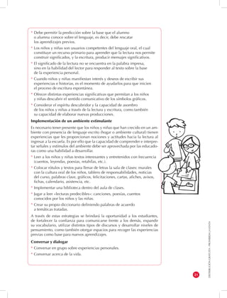 DISTRIBUCIÓN GRATUITA - PROHIBIDA LA VENTA 
21 
* Debe permitir la predicción sobre la base que el alumno 
o alumna conoce sobre el lenguaje, es decir, debe rescatar 
los aprendizajes previos. 
* Los niños y niñas son usuarios competentes del lenguaje oral, el cual 
constituye un recurso primario para aprender que la lectura nos permite 
construir significados, y la escritura, producir mensajes significativos. 
* El significado de la lectura no se encuentra en la palabra impresa, 
sino en la habilidad del lector para responder al texto sobre la base 
de la experiencia personal. 
* Cuando niños y niñas manifiestan interés y deseos de escribir sus 
experiencias e historias, es el momento de ayudarlos para que inicien 
el proceso de escritura espontánea. 
* Ofrecer distintas experiencias significativas que permitan a los niños 
y niñas descubrir el sentido comunicativo de los símbolos gráficos. 
* Considerar el espíritu descubridor y la capacidad de asombro 
de los niños y niñas a través de la lectura y escritura, como también 
su capacidad de elaborar nuevas producciones. 
Implementación de un ambiente estimulante 
Es necesario tener presente que los niños y niñas que han crecido en un am-biente 
con presencia de lenguaje escrito (hogar o ambiente cultural) tienen 
experiencias que les proporcionan nociones y actitudes hacia la lectura al 
ingresar a la escuela. Es por ello que la capacidad de comprender e interpre-tar 
señales y estímulos del ambiente debe ser aprovechada por las educado-ras 
como una habilidad a desarrollar. 
* Leer a los niños y niñas textos interesantes y entretenidos con frecuencia 
(cuentos, leyendas, poesías, retahílas, etc.). 
* Colocar rótulos y textos para llenar de letras la sala de clases: murales 
con la cultura oral de los niños, tablero de responsabilidades, noticias 
del curso, palabras clave, gráficos, felicitaciones, cartas, afiches, avisos, 
fichas, calendario, asistencia, etc. 
* Implementar una biblioteca dentro del aula de clases. 
* Jugar a leer «lecturas predecibles»: canciones, poesías, cuentos 
conocidos por los niños y las niñas. 
* Crear su propio diccionario definiendo palabras de acuerdo 
a temáticas tratadas. 
A través de estas estrategias se brindará la oportunidad a los estudiantes, 
de fortalecer la confianza para comunicarse frente a los demás, expandir 
su vocabulario, utilizar distintos tipos de discursos y desarrollar niveles de 
pensamiento, como también otorgar espacios para recoger las experiencias 
previas como base para nuevos aprendizajes. 
Conversar y dialogar 
* Conversar en grupo sobre experiencias personales. 
* Conversar acerca de la vida. 
 