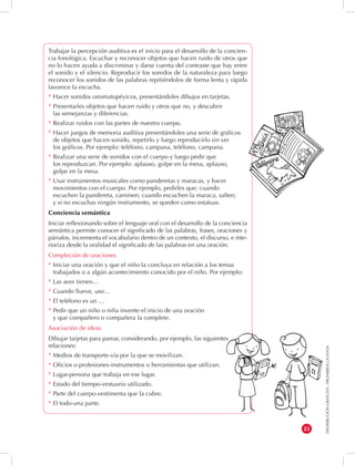 DISTRIBUCIÓN GRATUITA - PROHIBIDA LA VENTA 
23 
Trabajar la percepción auditiva es el inicio para el desarrollo de la concien-cia 
fonológica. Escuchar y reconocer objetos que hacen ruido de otros que 
no lo hacen ayuda a discriminar y darse cuenta del contraste que hay entre 
el sonido y el silencio. Reproducir los sonidos de la naturaleza para luego 
reconocer los sonidos de las palabras repitiéndolos de forma lenta y rápida 
favorece la escucha. 
* Hacer sonidos onomatopéyicos, presentándoles dibujos en tarjetas. 
* Presentarles objetos que hacen ruido y otros que no, y descubrir 
las semejanzas y diferencias. 
* Realizar ruidos con las partes de nuestro cuerpo. 
* Hacer juegos de memoria auditiva presentándoles una serie de gráficos 
de objetos que hacen sonido, repetirlo y luego reproducirlo sin ver 
los gráficos. Por ejemplo: teléfono, campana, teléfono, campana. 
* Realizar una serie de sonidos con el cuerpo y luego pedir que 
los reproduzcan. Por ejemplo: aplauso, golpe en la mesa, aplauso, 
golpe en la mesa. 
* Usar instrumentos musicales como panderetas y maracas, y hacer 
movimientos con el cuerpo. Por ejemplo, pedirles que, cuando 
escuchen la pandereta, caminen; cuando escuchen la maraca, salten; 
y si no escuchas ningún instrumento, se queden como estatuas. 
Conciencia semántica 
Iniciar reflexionando sobre el lenguaje oral con el desarrollo de la conciencia 
semántica permite conocer el significado de las palabras, frases, oraciones y 
párrafos, incrementa el vocabulario dentro de un contexto, el discurso, e inte-rioriza 
desde la oralidad el significado de las palabras en una oración. 
Compleción de oraciones 
* Iniciar una oración y que el niño la concluya en relación a los temas 
trabajados o a algún acontecimiento conocido por el niño. Por ejemplo: 
* Las aves tienen… 
* Cuando llueve, uso… 
* El teléfono es un … 
* Pedir que un niño o niña invente el inicio de una oración 
y que compañero o compañera la complete. 
Asociación de ideas 
Dibujar tarjetas para parear, considerando, por ejemplo, las siguientes 
relaciones: 
* Medios de transporte-vía por la que se movilizan. 
* Oficios o profesiones-instrumentos o herramientas que utilizan. 
* Lugar-persona que trabaja en ese lugar. 
* Estado del tiempo-vestuario utilizado. 
* Parte del cuerpo-vestimenta que la cubre. 
* El todo-una parte. 
 