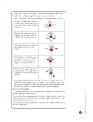 DISTRIBUCIÓN GRATUITA - PROHIBIDA LA VENTA 
25 
* Pronúnciela y pida a los niños y a las niñas que la repitan: «María pinta». 
* Cada niño y niña debe representar con mímica la oración. 
* Pida a los niños y a las niñas que dibujen la acción que realiza María. 
* Propóngales formar oraciones mediante la acumulación de palabras. Inicie 
pronunciando una palabra o pida a un niño o a una niña que lo haga, a otro 
que la repita, y agregue otra para que un tercero articule las dos anteriores e 
incorpore una nueva, y así sucesivamente hasta formar una oración. 
Conciencia fonológica 
La conciencia fonológica es la habilidad para diferenciar los sonidos que 
forman las palabras (los fonemas). 
Con su desarrollo se espera que los niños y las niñas, antes de conocer las 
grafías, reconozcan los sonidos que forman las palabras, los aíslen, los ma-nipulen 
para formar otras, etc. 
Todos los ejercicios que se proponen son orales. No se deben utilizar textos 
escritos, sino gráficos. 
* Debajo de la imagen de María, 
coloque una tarjeta de color gris; 
y del pincel, una tarjeta rosada. 
* Retire las imágenes y pregúnteles 
qué palabra representa cada 
tarjeta. 
* Cambie la posición de las tarjetas 
y pregunte a los niños: «¿Ahora 
qué dice?». Luego, ponga las 
tarjetas en su posición inicial. 
* Marque con X la tarjeta gris y 
pregunte a los niños: «¿Qué otra 
palabra se puede poner en vez de 
María?». 
* Presente la imagen de la acción 
«María pinta». Se representan los 
conceptos de la oración mediante 
imágenes. 
 