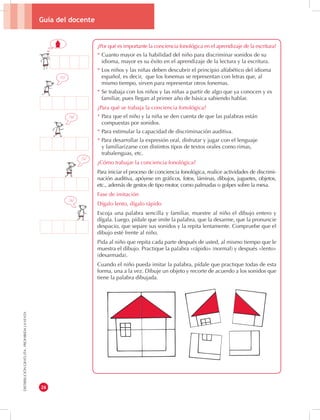 Guía del docente 
26 
DISTRIBUCIÓN GRATUITA - PROHIBIDA LA VENTA 
¿Por qué es importante la conciencia fonológica en el aprendizaje de la escritura? 
* Cuanto mayor es la habilidad del niño para discriminar sonidos de su 
idioma, mayor es su éxito en el aprendizaje de la lectura y la escritura. 
* Los niños y las niñas deben descubrir el principio alfabético del idioma 
español, es decir, que los fonemas se representan con letras que, al 
mismo tiempo, sirven para representar otros fonemas. 
* Se trabaja con los niños y las niñas a partir de algo que ya conocen y es 
familiar, pues llegan al primer año de básica sabiendo hablar. 
¿Para qué se trabaja la conciencia fonológica? 
* Para que el niño y la niña se den cuenta de que las palabras están 
compuestas por sonidos. 
* Para estimular la capacidad de discriminación auditiva. 
* Para desarrollar la expresión oral, disfrutar y jugar con el lenguaje 
y familiarizarse con distintos tipos de textos orales como rimas, 
trabalenguas, etc. 
¿Cómo trabajar la conciencia fonológica? 
Para iniciar el proceso de conciencia fonológica, realice actividades de discrimi-nación 
auditiva, apóyese en gráficos, fotos, láminas, dibujos, juguetes, objetos, 
etc., además de gestos de tipo motor, como palmadas o golpes sobre la mesa. 
Fase de imitación 
Dígalo lento, dígalo rápido 
Escoja una palabra sencilla y familiar, muestre al niño el dibujo entero y 
dígala. Luego, pídale que imite la palabra, que la desarme, que la pronuncie 
despacio, que separe sus sonidos y la repita lentamente. Compruebe que el 
dibujo esté frente al niño. 
Pida al niño que repita cada parte después de usted, al mismo tiempo que le 
muestra el dibujo. Practique la palabra «rápido» (normal) y después «lento» 
(desarmada). 
Cuando el niño pueda imitar la palabra, pídale que practique todas de esta 
forma, una a la vez. Dibuje un objeto y recorte de acuerdo a los sonidos que 
tiene la palabra dibujada. 
/a/ 
/s/ 
/a/ 
/c/ 
 