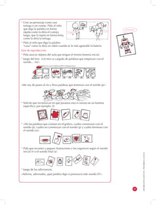 DISTRIBUCIÓN GRATUITA - PROHIBIDA LA VENTA 
27 
* Cree un personaje como una 
tortuga o un conejo. Pida al niño 
que diga la palabra en forma 
rápida como la diría el conejo; 
luego, que la repita en forma lenta, 
como la diría la tortuga. 
* Pida al niño que diga la palabra 
“casa” como la diría un robot cuando se le está agotando la batería. 
Fase de reproducción 
* Pida asociar objetos del aula que tengan el mismo fonema inicial. 
* Juego del tren. «Un tren va cargado de palabras que empiezan con el 
sonido… /m/» 
«Me voy de paseo al río y llevo palabras que terminan con el sonido /p/». 
* Solicite que reconozcan en qué palabras está el sonido de un fonema 
específico, por ejemplo: /f/. 
* «De las palabras que constan en el gráfico, cuáles comienzan con el 
sonido /p/, cuáles no comienzan con el sonido /p/ y cuáles terminan con 
el sonido /o/». 
* Pida que recorten y peguen ilustraciones y las organicen según el sonido 
inicial /r/ o el sonido final /a/. 
* Juego de las adivinanzas. 
«Adivina, adivinador, ¿qué palabra digo si pronuncio este sonido /l/?». 
¡¡Ccaassaa!! 
Ojo 
Oooojjjjoooo 
 