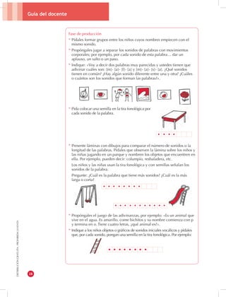 Guía del docente 
28 
DISTRIBUCIÓN GRATUITA - PROHIBIDA LA VENTA 
Fase de producción 
* Pídales formar grupos entre los niños cuyos nombres empiecen con el 
mismo sonido. 
* Propóngales jugar a separar los sonidos de palabras con movimientos 
corporales; por ejemplo, por cada sonido de esta palabra… dar un 
aplauso, un salto o un paso. 
* Indique: «Voy a decir dos palabras muy parecidas y ustedes tienen que 
adivinar cuáles son: [m]- [a]- [l]- [a] y [m]- [a]- [s]- [a]. ¿Qué sonidos 
tienen en común? ¿Hay algún sonido diferente entre una y otra? ¿Cuáles 
o cuántos son los sonidos que forman las palabras?». 
* Pida colocar una semilla en la tira fonológica por 
cada sonido de la palabra. 
* Presente láminas con dibujos para comparar el número de sonidos o la 
longitud de las palabras. Pídales que observen la lámina sobre los niños y 
las niñas jugando en un parque y nombren los objetos que encuentren en 
ella. Por ejemplo, pueden decir: columpio, resbaladera, etc. 
Los niños y las niñas usan la tira fonológica y con semillas señalan los 
sonidos de la palabra. 
Pregunte: ¿Cuál es la palabra que tiene más sonidos? ¿Cuál es la más 
larga o corta? 
* Propóngales el juego de las adivinanzas, por ejemplo: «Es un animal que 
vive en el agua. Es amarillo, come bichitos y su nombre comienza con p 
y termina en o. Tiene cuatro letras, ¿qué animal es?». 
* Indique a los niños objetos o gráficos de sonidos iniciales vocálicos y pídales 
que, por cada sonido, pongan una semilla en la tira fonológica. Por ejemplo: 
 