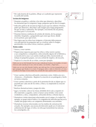 DISTRIBUCIÓN GRATUITA - PROHIBIDA LA VENTA 
29 
* Por cada fonema de la palabra, dibuje un cuadrado que represente 
la casilla del sonido. 
Lectura de imágenes 
* Presentar un gráfico y solicitar a los niños que observen y describan 
los elementos que lo componen; luego, preguntar qué les dice la imagen. 
* Indicarles gráficos de secuencias lógicas para que las ordenen. Primero, 
pedir que observen y describan cada imagen para luego preguntarles 
de que se trata y ordenarlas. Por ejemplo: crecimiento de una planta, 
acciones para ir a la escuela. 
* Presentar letreros cotidianos de señales de tránsito, de los parques 
infantiles, hospitales, y preguntarles qué creen que dicen, dónde 
se encuentran, para qué sirven. 
* Para lograr que los niños lean imágenes, el docente debe preparar 
con anticipación las preguntas que va a realizar sobre la imagen, 
permitiendo a los niños criticar, analizar y predecir. 
Textos orales 
* Narrar y crear cuentos. 
* Proporcionar espacios para que los niños y niñas narren cuentos 
a sus compañeros y compañeras, seleccionando alguno de la biblioteca, 
su favorito de la casa o un cuento creado por ellos, favoreciendo un 
trabajo en pequeños grupos, con una actitud de respeto y de escucha. 
* Propiciar la creación de un relato, como por ejemplo: 
Había una vez un niño llamado Francisco que, andando por la plaza, vio un globo y lo tomó. 
Entonces salió volando por el aire, entre las nubes y las estrellas, y llegó hasta… 
Había una vez una niña llamada Catalina, que soñó que iba a la luna transportada por un 
gran paraguas que llevaba en su mano. El paraguas subía y subía en dirección a la luna. 
Cuando la niña llegó a la luna estaba muy cansada del viaje y quería volver a casa. Entonces. 
* Crear cuentos colectivos utilizando conectores como «Había una vez», 
«Entonces», «Finalmente». Registrar la creación en un paleógrafo y leerlo 
en forma conjunta. 
* Crear cuentos colectivos a partir de la presentación de un objeto que va 
pasando por cada uno de los niños y niñas y va ampliando la creación 
del cuento. 
* Realizar dramatizaciones y juegos de roles. 
* Jugar a la tienda: colocar las mesas alrededor de la sala y exponer en 
ella materiales y juguetes, como si fueran varias tiendas. Unos serán 
vendedores y otros, compradores, utilizando dichos y refranes típicos. 
* Dramatizar o imitar situaciones relacionadas con el campo y la ciudad. Por 
ejemplo, un grupo imita el tráfico y la congestión de vehículos que hay en la 
ciudad; otro grupo imita a un campesino alimentando a sus animales. 
* Dramatizar escenas relacionadas con los medios de comunicación 
actuales. Por ejemplo: una escena de televisión (pude ser el noticiero): 
ambientación de lugar, el niño y la niña que transmitirán las noticias, 
los camarógrafos, etc. 
 
