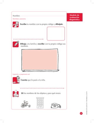 DISTRIBUCIÓN GRATUITA - PROHIBIDA LA VENTA 
37 
Modelo de 
evaluación 
diagnóstica 
Nombre: 
Identidad y autonomía 
Escribe tu nombre con tu propio código y dibújate. 
Dibuja a tu familia y escribe con tu propio código sus 
nombres. 
Expresión y comprensión oral 
Cuenta que le pasó a la niña. 
Di los nombres de los objetos y para qué sirven. 
 