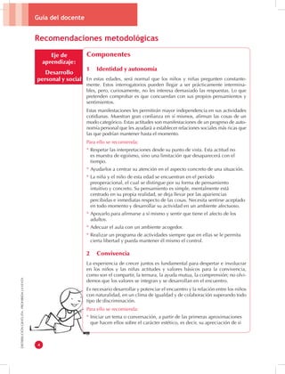 Guía del docente 
4 
DISTRIBUCIÓN GRATUITA - PROHIBIDA LA VENTA 
Eje de 
aprendizaje: 
Desarrollo 
personal y social 
Componentes 
1 Identidad y autonomía 
En estas edades, será normal que los niños y niñas pregunten constante-mente. 
Estos interrogatorios pueden llegar a ser prácticamente intermina-bles, 
pero, curiosamente, no les interesa demasiado las respuestas. Lo que 
pretenden comprobar es que concuerdan con sus propios pensamientos y 
sentimientos. 
Estas manifestaciones les permitirán mayor independencia en sus actividades 
cotidianas. Muestran gran confianza en sí mismos, afirman las cosas de un 
modo categórico. Estas actitudes son manifestaciones de un progreso de auto-nomía 
personal que les ayudará a establecer relaciones sociales más ricas que 
las que podrían mantener hasta el momento. 
Para ello se recomienda: 
* Respetar las interpretaciones desde su punto de vista. Esta actitud no 
es muestra de egoísmo, sino una limitación que desaparecerá con el 
tiempo. 
* Ayudarlos a centrar su atención en el aspecto concreto de una situación. 
* La niña y el niño de esta edad se encuentran en el período 
preoperacional, el cual se distingue por su forma de pensamiento 
intuitivo y concreto. Su pensamiento es simple, mentalmente está 
centrado en su propia realidad, se deja llevar por las apariencias 
percibidas e inmediatas respecto de las cosas. Necesita sentirse aceptado 
en todo momento y desarrollar su actividad en un ambiente afectuoso. 
* Apoyarlo para afirmarse a sí mismo y sentir que tiene el afecto de los 
adultos. 
* Adecuar el aula con un ambiente acogedor. 
* Realizar un programa de actividades siempre que en ellas se le permita 
cierta libertad y pueda mantener él mismo el control. 
2 Convivencia 
La experiencia de crecer juntos es fundamental para despertar e involucrar 
en los niños y las niñas actitudes y valores básicos para la convivencia, 
como son el compartir, la ternura, la ayuda mutua, la comprensión; no olvi-demos 
que los valores se integran y se desarrollan en el encuentro. 
Es necesario desarrollar y potenciar el encuentro y la relación entre los niños 
con naturalidad, en un clima de igualdad y de colaboración superando todo 
tipo de discriminación. 
Para ello se recomienda: 
* Iniciar un tema o conversación, a partir de las primeras aproximaciones 
que hacen ellos sobre el carácter estético, es decir, su apreciación de si 
Recomendaciones metodológicas 
 