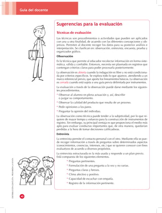 Guía del docente 
40 
DISTRIBUCIÓN GRATUITA - PROHIBIDA LA VENTA 
Sugerencias para la evaluación 
Técnicas de evaluación 
Las técnicas son procedimientos o actividades que pueden ser aplicados 
con una u otra finalidad, de acuerdo con las diferentes concepciones y ob-jetivos. 
Permiten al docente recoger los datos para su posterior análisis e 
interpretación. Se clasifican en: observación, entrevista, encuesta, prueba y 
organizador gráfico. 
Observación 
Es la técnica que permite al educador recolectar información en forma siste-mática, 
válida y confiable. Entonces, necesita ser plasmada en registros que 
contengan criterios claros para poder procesarla posteriormente. 
La observación es abierta cuando la indagación es libre y no está condiciona-da 
por criterios específicos. Se explora todo lo que aparece, atendiendo a un 
marco referencial previo, que aporta los lineamientos básicos. La observación 
es cerrada cuando está sujeta a una guía previa delimitada por instrumentos. 
La evaluación a través de la observación puede darse mediante los siguien-tes 
procedimientos. 
* Observar al alumno en plena actuación y, así, describir 
o juzgar su comportamiento. 
* Observar la calidad del producto que resulta de un proceso. 
* Pedir opiniones a los pares. 
* Preguntar la opinión del individuo. 
La observación como técnica puede tender a la subjetividad, por lo que re-quiere 
de mayor tiempo y esfuerzo para la construcción de instrumentos de 
registro. Sin embargo, su principal ventaja es que proporciona el medio más 
apto para evaluar conductas importantes que, de otra manera, quedarían 
perdidas a la hora de tomar decisiones calificadoras. 
Entrevista 
La entrevista permite el contacto personal con el otro. Mediante ella se pue-de 
recoger información a través de preguntas sobre determinados aspectos 
(conocimientos, creencias, intereses, etc.) que se quieren conocer con fines 
evaluativos de acuerdo a diversos propósitos. 
La entrevista estructurada es la más usada y responde a un plan previo. 
Está compuesta de los siguientes elementos. 
* Preguntas pertinentes. 
* Formulación de una pregunta a la vez y no varias. 
* Preguntas claras y breves. 
* Clima afectivo y positivo. 
* Capacidad de escuchar con empatía. 
* Registro de la información pertinente. 
 