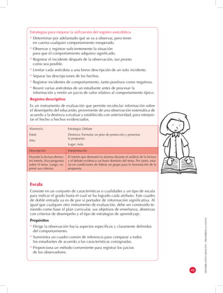 DISTRIBUCIÓN GRATUITA - PROHIBIDA LA VENTA 
43 
Alumno/a: 
Edad: 
Año: 
Estrategia: Debate 
Destreza: Formular un plan de protección y presentar 
la propuesta. 
Lugar: Aula 
Descripción Interpretación 
Durante la lectura demos-tró 
interés, hizo preguntas 
sobre el tema. Luego, ex-presó 
sus criterios. 
El interés que demostró la alumna durante el análisis de la lectura 
y el debate evidencia un buen dominio del tema. Por tanto, esta-ría 
en condiciones de liderar un grupo para la formulación de la 
propuesta. 
Estrategias para mejorar la utilización del registro anecdótico 
* Determinar por adelantado qué se va a observar, pero tener 
en cuenta cualquier comportamiento inesperado. 
* Observar y registrar suficientemente la situación 
para que el comportamiento adquiera significado. 
* Registrar el incidente después de la observación, tan pronto 
como sea posible. 
* Limitar cada anécdota a una breve descripción de un solo incidente. 
* Separar las descripciones de los hechos. 
* Registrar incidentes de comportamiento, tanto positivos como negativos. 
* Reunir varias anécdotas de un estudiante antes de procesar la 
información y emitir un juicio de valor relativo al comportamiento típico. 
Registro descriptivo 
Es un instrumento de evaluación que permite recolectar información sobre 
el desempeño del educando, proveniente de una observación sistemática de 
acuerdo a la destreza a evaluar y establecida con anterioridad, para interpre-tar 
el hecho o hechos evidenciados. 
Escala 
Consiste en un conjunto de características o cualidades y un tipo de escala 
para indicar el grado hasta el cual se ha logrado cada atributo. Este cuadro 
de doble entrada ya es de por sí portador de información significativa. Al 
igual que cualquier otro instrumento de evaluación, debe ser construido te-niendo 
como base el plan curricular, sus objetivos de enseñanza, destrezas 
con criterios de desempeño y el tipo de estrategias de aprendizaje. 
Propósitos 
* Dirige la observación hacia aspectos específicos y claramente definidos 
del comportamiento. 
* Suministra un cuadro común de referencia para comparar a todos 
los estudiantes de acuerdo a las características consignadas. 
* Proporciona un método conveniente para registrar los juicios 
de los observadores. 
 