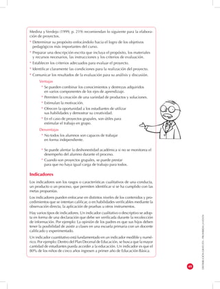DISTRIBUCIÓN GRATUITA - PROHIBIDA LA VENTA 
49 
Medina y Verdejo (1999, p. 219) recomiendan lo siguiente para la elabora-ción 
de proyectos. 
* Determinar su propósito enfocándolo hacia el logro de los objetivos 
pedagógicos más importantes del curso. 
* Preparar una descripción escrita que incluya el propósito, los materiales 
y recursos necesarios, las instrucciones y los criterios de evaluación. 
* Establecer los criterios adecuados para evaluar el proyecto. 
* Identificar claramente las condiciones para la realización del proyecto. 
* Comunicar los resultados de la evaluación para su análisis y discusión. 
Ventajas 
* Se pueden combinar los conocimientos y destrezas adquiridos 
en varios componentes de los ejes de aprendizaje. 
* Permiten la creación de una variedad de productos y soluciones. 
* Estimulan la motivación. 
* Ofrecen la oportunidad a los estudiantes de utilizar 
sus habilidades y demostrar su creatividad. 
* En el caso de proyectos grupales, son útiles para 
estimular el trabajo en grupo. 
Desventajas 
* No todos los alumnos son capaces de trabajar 
en forma independiente. 
* Se puede alentar la deshonestidad académica si no se monitorea el 
desempeño del alumno durante el proceso. 
* Cuando son proyectos grupales, se puede prestar 
para que no haya igual carga de trabajo para todos. 
Indicadores 
Los indicadores son los rasgos o características cualitativos de una conducta, 
un producto o un proceso, que permiten identificar si se ha cumplido con las 
metas propuestas. 
Los indicadores pueden enfocarse en distintos niveles de los contenidos y pro-cedimientos 
que se intentan calificar, o en habilidades verificables mediante la 
observación directa, la aplicación de pruebas u otros instrumentos. 
Hay varios tipos de indicadores. Un indicador cualitativo o descriptivo se adop-ta 
en forma de una declaración que debe ser verificada durante la recolección 
de información. Por ejemplo: La opinión de los padres es que sus hijos deben 
tener la posibilidad de asistir a clases en una escuela primaria con un docente 
calificado y experimentado. 
Un indicador cuantitativo está fundamentado en un indicador medible y numé-rico. 
Por ejemplo: Dentro del Plan Decenal de Educación, se busca que la mayor 
cantidad de estudiantes pueda acceder a la educación. Un indicador es que el 
80% de los niños de cinco años ingresen a primer año de Educación Básica. 
 