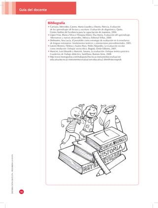 Guía del docente 
56 
DISTRIBUCIÓN GRATUITA - PROHIBIDA LA VENTA 
Bibliografía 
• Carriazo, Mercedes, Cavero, María Lourdes y Osorio, Patricia, Evaluación 
de los aprendizajes de lectura y escritura: Evaluación de diagnóstico, Quito, 
Centro Andino de Excelencia para la capacitación de maestros, 2004. 
• López Frías, Blanca Silvia e Hinojosa Kleen, Elsa María, Evaluación del aprendizaje. 
Alternativas y nuevos desarrollos, México, Editorial Trillas, 2000. 
• Delmastro, Ana Lucía, El portafolio como estrategia de evaluación en la enseñanza 
de lenguas extranjeras: fundamentos teóricos y orientaciones procedimentales, 2005. 
• Latorre Borrero, Helena y Suárez Ruiz, Pedro Alejandro, La evaluación escolar 
como mediación: Enfoque sociocrítico, Bogotá, Orión Editores, 2001. 
• Mancini, Luis Eduardo y Manzini, Susana, La evaluación: Enfoque teórico-práctico. 
Cuadernos de Trabajo didáctico, Santillana, Buenos Aires, 2008. 
• http:/www.monografias.com/trabajos62/tecnicas-instrumentos-evaluacion 
educativa/tecnicas-instrumentos-evaluacion-educativa2.shtml#xtecresprob 
