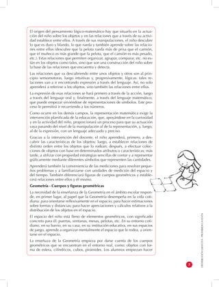 DISTRIBUCIÓN GRATUITA - PROHIBIDA LA VENTA 
7 
El origen del pensamiento lógico-matemático hay que situarlo en la actua-ción 
del niño sobre los objetos y en las relaciones que a través de su activi-dad 
establece entre ellos. A través de sus manipulaciones, el niño descubre 
lo que es duro y blando, lo que rueda y también aprende sobre las relacio-nes 
entre ellos (descubre que la pelota rueda más de prisa que el camión, 
que el muñeco es más grande que la pelota, que el camión es más pesado, 
etc.). Estas relaciones que permiten organizar, agrupar, comparar, etc. no es-tán 
en los objetos como tales, sino que son una construcción del niño sobre 
la base de las relaciones que encuentra y detecta. 
Las relaciones que va descubriendo entre unos objetos y otros son al prin-cipio 
sensomotoras, luego intuitivas y, progresivamente, lógicas: tales re-laciones 
van a ir encontrando expresión a través del lenguaje. Así, no solo 
aprenderá a referirse a los objetos, sino también las relaciones entre ellos. 
La expresión de esas relaciones se hará primero a través de la acción, luego 
a través del lenguaje oral y, finalmente, a través del lenguaje matemático, 
que puede empezar sirviéndose de representaciones de símbolos. Este pro-ceso 
le permitirá ir recurriendo a los números. 
Como ocurre en los demás campos, la representación matemática exige la 
intervención planificada de la educación, que, apoyándose en la curiosidad 
y en la actividad del niño, proporcionará un proceso para que su actuación 
vaya pasando del nivel de la manipulación al de la representación, y, luego, 
al de la expresión, con un lenguaje adecuado y preciso. 
Gracias a la intervención del docente, el niño aprenderá, primero, a des-cubrir 
las características de los objetos; luego, a establecer relaciones de 
distinto orden entre los objetos que lo rodean; después, a efectuar colec-ciones 
de objetos con base en determinados atributos o características; más 
tarde, a utilizar con propiedad estrategias sencillas de contar y a representar 
gráficamente mediante diferentes símbolos que representen las cantidades. 
Aprenderá también la conveniencia de las mediciones para resolver peque-ños 
problemas y a familiarizarse con unidades de medición del espacio y 
del tiempo. También diferenciará figuras de cuerpos geométricos y estable-cerá 
relaciones entre ellos y él mismo. 
Geometría - Cuerpos y figuras geométricas 
La necesidad de la enseñanza de la Geometría en el ámbito escolar respon-de, 
en primer lugar, al papel que la Geometría desempeña en la vida coti-diana: 
para orientarse reflexivamente en el espacio; para hacer estimaciones 
sobre formas y distancias; para hacer apreciaciones y cálculos relativos a la 
distribución de los objetos en el espacio. 
El espacio del niño está lleno de elementos geométricos, con significado 
concreto para él: puertas, ventanas, mesas, pelotas, etc. En su entorno coti-diano, 
en su barrio, en su casa, en su institución educativa, en sus espacios 
de juego, aprende a organizar mentalmente el espacio que le rodea, a orien-tarse 
en el espacio. 
La enseñaza de la Geometría empieza por darse cuenta de los cuerpos 
geométricos que se encuentran en el entorno real, como: objetos con for-ma 
de esfera, cilíndricos, cubos, pirámides. Los alumnos empiezan hacer 
 