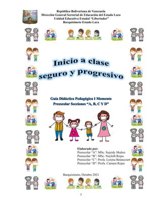 República Bolivariana de Venezuela
Dirección General Sectorial de Educación del Estado Lara
Unidad Educativa Estadal “Libertador”
Barquisimeto Estado Lara
1
Guía Didáctica Pedagógica I Momento
Preescolar Secciones “A, B, C Y D”
Elaborado por:
Preescolar “A”: MSc. Sujeidy Muñoz.
Preescolar “B”: MSc. Nayleth Rojas.
Preescolar “C”: Profa. Lorena Betancourt
Preescolar “D”: Profa. Carmen Rojas
Barquisimeto, Octubre 2021
 