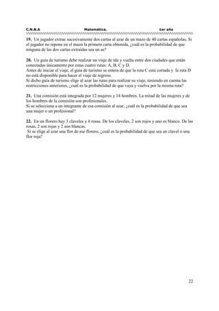 C.N.B.A Matemática. 1er año
22
19. Un jugador extrae sucesivamente dos cartas al azar de un mazo de 40 cartas españolas. Si
el jugador no repone en el mazo la primera carta obtenida, ¿cuál es la probabilidad de que
ninguna de las dos cartas extraídas sea un as?
20. Un guía de turismo debe realizar un viaje de ida y vuelta entre dos ciudades que están
conectadas únicamente por estas cuatro rutas: A, B, C y D.
Antes de iniciar el viaje, el guía de turismo se entera de que la ruta C está cortada y la ruta D
no está disponible para hacer el viaje de regreso.
Si dicho guía de turismo elige al azar las rutas para realizar su viaje, teniendo en cuenta las
restricciones anteriores, ¿cuál es la probabilidad de que vaya y vuelva por la misma ruta?
21. Una comisión está integrada por 12 mujeres y 14 hombres. La mitad de las mujeres y de
los hombres de la comisión son profesionales.
Si se selecciona a un integrante de esa comisión al azar, ¿cuál es la probabilidad de que sea
una mujer o un profesional?
22. En un florero hay 3 claveles y 4 rosas. De los claveles, 2 son rojos y uno es blanco. De las
rosas, 2 son rojas y 2 son blancas.
Si se elige al azar una flor de ese florero, ¿cuál es la probabilidad de que sea un clavel o una
flor roja?
 