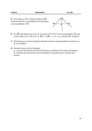 C.N.B.A Matemática. 1er año
38
55.. En la figura , M es el punto medio de BC.
Demostrá que B y C equidistan de la mediana
correspondiente a BC
66.. En ABC
∆
, las bisectrices de B
∧
y C
∧
se cortan en P. Por P se traza la paralela a BC que
corta al AB en D y a AC en E. Si BD CE en cm= =5 7 8,3; , ( ) , calculá DE . Justificá.
77.. Demostrá que en todo triángulo isósceles la altura correspondiente a la base es a
la vez mediana.
88.. Demostrá que en todo triángulo:
a) el punto de intersección de las bisectrices equidista de los lados del mismo.
b) El punto de intersección de las mediatrices equidista de los vértices del
mismo.
B
M
A
C
 