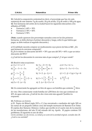 C.N.B.A. Matemática Primer Año
4
11. Calculá la composición centesimal (es decir, el porcentaje que hay de cada
sustancia) de este sistema: 5 g de azufre, 18 g de arcilla, 12 g de sodio y 100 g de agua.
12. Tres farmacias del centro de la ciudad hacen los siguientes descuentos a los
afiliados al PAMI:
Farmacia 1: 60% + 30%
Farmacia 2: 30% + 60%
Farmacia 3: 90%
(Nota: cuando aparecen dos porcentajes sumados como en las dos primeras
farmacias, se debe efectuar el primer descuento y luego, sobre lo que habría que
pagar, se debe realizar el segundo descuento.)
a) Un jubilado necesita comprar un medicamento cuyo precio de lista es $60. ¿En
qué farmacia le conviene comprarlo?
b) ¿Es lo mismo un descuento del 60% + 30% que uno del 30% + 60% o que un único
descuento del 90%?
c) ¿Cuál de los descuentos le conviene más al que compra? ¿Y al que vende?
13. Resolvé estas ecuaciones:
a) 2 x + 1 = x + 3 b) 3 y – 2 = 3 + 2y c) 4 + 5 x = 6 + x
d) − = −
1
x 3 1 3 x
2
e) + = −
1 2 5
m m 1
2 3 3
f) 4 x + 2 – 3 x = 1 + 3 x
g) − = +
x x 3
1
2 4 5
h) 3 + 2 . (z - 1) = 1 i) 1 + 2 . (1 + 3 p) = 3 p + 8
j)
 
+ − = − 
 
1 1
x 2 . x 2 x
3 3
k)
 
+ − = − 
 
x 4 3
2 3. x
3 9 2
l)
+
=
u 1
2
3
m) 2 x = 2 . (x + 3) n) 2 . (x + 3) = 2 x + 6
14. Un comerciante ha agregado un litro de agua a un botellón que contenía
5
3
litros
de vino. Otro comerciante vende botellas de 1,250 litros de vino que contienen un
40% de agua cada una. ¿Cuál de los dos vinos está más aguado? Justificá tu
respuesta.
15. Problemas con historia
a) El Papiro de Rhind (siglo XVI a. C.) fue encontrado a mediados del siglo XIX en
las ruinas de un pequeño edificio cerca del templo mortuorio de Ramsés II en Tebas.
El copista dice llamarse Ahmose e indica que escribe en el cuarto mes de la estación
de las inundaciones, del año 33 del reinado del rey Apofis. El papiro contiene 110
problemas. El siguiente es uno de ellos:
Cierta cantidad, sus dos tercios, su mitad y un sexto de la cantidad original, sumados dan 28.
¿Cuál es esa cantidad?
 