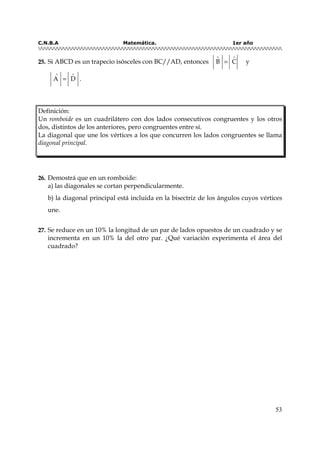 C.N.B.A Matemática. 1er año
53
2255.. Si ABCD es un trapecio isósceles con BC//AD, entonces B C
∧ ∧
= y
A D
∧ ∧
= .
Definición:
Un romboide es un cuadrilátero con dos lados consecutivos congruentes y los otros
dos, distintos de los anteriores, pero congruentes entre sí.
La diagonal que une los vértices a los que concurren los lados congruentes se llama
diagonal principal.
2266.. Demostrá que en un romboide:
a) las diagonales se cortan perpendicularmente.
b) la diagonal principal está incluida en la bisectriz de los ángulos cuyos vértices
une.
2277.. Se reduce en un 10% la longitud de un par de lados opuestos de un cuadrado y se
incrementa en un 10% la del otro par. ¿Qué variación experimenta el área del
cuadrado?
 