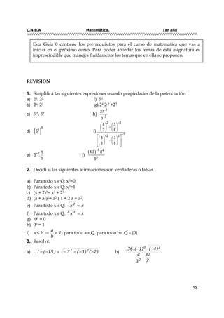 C.N.B.A Matemática. 1er año
58
REVISIÓN
11.. Simplificá las siguientes expresiones usando propiedades de la potenciación:
a) 25. 22. f) 50
b) 26: 23 g) 24.2-2 +22
c) 5-5. 52 h)
1
3
27
3
−
−
d) ( )
55
5 i)
−
−−
   
−   
   
    
−    
     
2 3
12 3
8 3
3 8
8 3
3 8
e) 2 1
5 .
5
−
j)
( )−6 4
3
4.3 8
9
22.. Decidí si las siguientes afirmaciones son verdaderas o falsas.
a) Para todo x ∈Q: x0=0
b) Para todo x ∈Q: x0=1
c) (x + 2)3= x3 + 23
d) (a + a2)2= a2.( 1 + 2 a + a2)
e) Para todo x ∈Q: xx2
=
f) Para todo x ∈Q: xx
3 3
=
g) 00 = 0
h) 00 = 1
i) a < b 1
b
a
<⇒ , para todo a ∈Q, para todo b∈ Q – {0}
33.. Resolvé:
a) )2()3(3)15(1 22
−−−−+−− b)
7
32
3
4
)4()1.(36
2
20
⋅
−−
Esta Guía 0 contiene los prerrequisitos para el curso de matemática que vas a
iniciar en el próximo curso. Para poder abordar los temas de esta asignatura es
imprescindible que manejes fluídamente los temas que en ella se proponen.
 