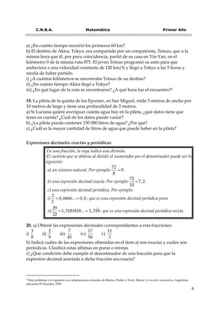 C.N.B.A. Matemática Primer Año
6
a) ¿En cuánto tiempo recorrió los primeros 60 km?
b) El destino de Akira, Tokyo, era compartido por un compatriota, Tetsuo, que a la
misma hora que él, por pura coincidencia, partió de su casa en Yin-Yan, en el
kilómetro 0 de la misma ruta 875. El joven Tetsuo programó su auto para que
anduviera a una velocidad constante de 120 km/h y llegó a Tokyo a las 5 horas y
media de haber partido.
i) ¿A cuántos kilómetros se encontraba Tetsuo de su destino?
ii) ¿En cuánto tiempo Akira llegó a Tokyo?
iii) ¿En qué lugar de la ruta se encontraron? ¿A qué hora fue el encuentro?1
19. La pileta de la quinta de los Epumer, en San Miguel, mide 5 metros de ancho por
10 metros de largo y tiene una profundidad de 2 metros.
a) Si Luciana quiere averiguar cuánta agua hay en la pileta, ¿qué datos tiene que
tener en cuenta? ¿Cuál de los datos puede variar?
b) ¿La pileta puede contener 150 000 litros de agua? ¿Por qué?
c) ¿Cuál es la mayor cantidad de litros de agua que puede haber en la pileta?
Expresiones decimales exactas y periódicas
20. a) Obtené las expresiones decimales correspondientes a esta fracciones:
i)
3
8
ii)
2
9
iii)
7
45
iv)
17
50
v)
11
3
b) Indicá cuáles de las expresiones obtenidas en el ítem a) son exactas y cuáles son
periódicas. Clasificá estas últimas en puras o mixtas.
c) ¿Qué condición debe cumplir el denominador de una fracción para que la
expresión decimal asociada a dicha fracción sea exacta?
1 Este problema y el siguiente son adaptaciones extraídas de Bertoa, Walter y Ferré, María; La revuelta matemática, Argentina,
ediciones El Hacedor, 1995.
En una fracción, la raya indica una división.
El cociente que se obtiene al dividir el numerador por el denominador puede ser lo
siguiente:
a) un número natural. Por ejemplo: =
72
9
8
.
b) una expresión decimal exacta. Por ejemplo: =
72
7,2
10
.
c) una expresión decimal periódica. Por ejemplo:
i) = =
2
0,6666... 0,6
3
; que es una expresión decimal periódica pura.
ii) = =
29
1,3181818... 1,318
22
; que es una expresión decimal periódica mixta.
 