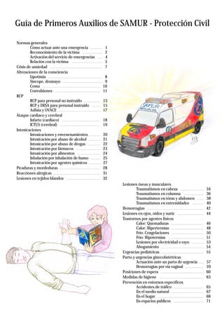 Guía de Primeros Auxilios de SAMUR - Protección Civil
Normas generales
Cómo actuar ante una emergencia
Reconocimiento de la víctima
Activación del servicio de emergencias
Relación con la víctima
Crisis de ansiedad
Alteraciones de la consciencia
Lipotimia
Síncope, desmayo
Coma
Convulsiones
RCP
RCP para personal no instruido
RCP y DESA para personal instruido
Asfixia y OVACE
Ataque cardiaco y cerebral
Infarto (cardiaco)
ICTUS (cerebral)
Intoxicaciones
Intoxicaciones y envenenamientos
Intoxicación por abuso de alcohol
Intoxicación por abuso de drogas
Intoxicación por fármacos
Intoxicación por alimentos
Inhalación por inhalación de humo
Intoxicación por agentes químicos
Picaduras y mordeduras
Reacciones alérgicas
Lesiones en tejidos blandos
Lesiones óseas y musculares
Traumatismos en cabeza
Traumatismos en columna
Traumatismos en tórax y abdomen
Traumatismos en extremidades
Hemorragias
Lesiones en ojos, oídos y nariz
Trastornos por agentes físicos
Calor: Quemaduras
Calor: Hipertermias
Frío: Congelaciones
Frío: Hipotermias
Lesiones por electricidad o rayo
Ahogamiento
Urgencias pediátricas
Parto y urgencias ginecobstétricas
Actuación ante un parto de urgencia
Hemorragias por vía vaginal
Posiciones de espera
Medidas de higiene
Prevención en entornos específicos
Accidentes de tráfico
En el medio natural
En el hogar
En espacios públicos
............ 1
................... 2
..... 4
............................. 5
.................................................. 7
.................................................... 8
...................................... 9
....................................................... 10
........................................... 11
................ 13
........ 15
........................................ 17
..................................... 18
....................................... 19
.......... 20
........... 21
............ 22
....................... 23
...................... 24
......... 25
........... 27
....................................... 28
............................................. 31
................................. 32
...................... 34
................... 36
...... 38
........... 40
...................................................... 42
......................... 44
............................... 46
............................... 48
............................... 50
.................................. 51
............ 53
......................................... 54
........................................ 55
..... 57
.................. 59
......................................... 60
........................................... 63
............................. 65
............................... 67
............................................ 68
............................. 71
 