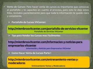  Venta de Cursos: Para hacer venta de cursos es importante que conozcas
  el portafolio y te capacites en cuanto al proceso, para esto te dejo estos
  links, revísalos pacientemente para que toda la información te quede clara
  y consistente.

     Portafolio de Cursos VitCenter:

    http://miembrosvitcenter.com/portafolio-de-servicios-vitcenter
                            Portafolio de Servicios VitCenter

     Tips para Vender los Cursos mas Fácilmente:

    http://miembrosvitcenter.com/informacion-y-noticias-para-
    empresarios-vitcenter
                    Información y Noticias para Empresarios VitCenter

     Como Hacer Venta de Cursos Parte I

    http://miembrosvitcenter.com/entrenamiento-ventas-y-
    moderadores
                          Entrenamiento Ventas y Moderadores
 