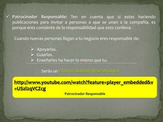  Patrocinador Responsable: Ten en cuenta que si estas haciendo
  publicaciones para invitar a personas a que se unan a la compañía, es
  porque eres consiente de la responsabilidad que esto conlleva.

   Cuando nuevas personas llegan a tu negocio eres responsable de:

            Apoyarlas.
            Guiarlas.
            Enseñarles ha hacer lo mismo que tu.

                Serás un PATROCINADOR RESPONSABLE

   http://www.youtube.com/watch?feature=player_embedded&v
   =USzl2qVCZcg
                            Patrocinador Responsable
 