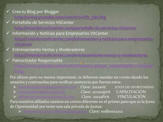  Crea tu Blog por Blogger
   http://www.youtube.com/watch?v=lYls_5BxJRg
 Portafolio de Servicios VitCenter
   http://miembrosvitcenter.com/portafolio-de-servicios-vitcenter
 Información y Noticias para Empresarios VitCenter
   http://miembrosvitcenter.com/informacion-y-noticias-para-empresarios-
   vitcenter
 Entrenamiento Ventas y Moderadores
   http://miembrosvitcenter.com/entrenamiento-ventas-y-moderadores
 Patrocinador Responsable
   http://www.youtube.com/watch?feature=player_embedded&v=USzl2qV
   CZcg
 Por ultimo pero no menos importante, te debieron mandar un correo dando los
 usuarios y contraseñas para verificar asistencia que fueron estos:
   asistenciavitcenter@hotmail.com Clave: 2012avit            JUNTA DE OPORTUNIDAD
   capvitcenter@hotmail.com               Clave: 2012capvit CAPACITACIÓN
   afiliadosvitcenter@hotmail.com          Clave: 2012afivit    VINCULACIÓN
 Para nuestros afiliados usamos un correo diferente en el primer paso que es la Junta
 de Oportunidad por tener una sala privada de Juntas:
       asistenciajuntasredfenix@hotmail.es Clave: redfenix2012
 