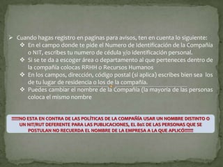  Cuando hagas registro en paginas para avisos, ten en cuenta lo siguiente:
    En el campo donde te pide el Numero de Identificación de la Compañía
     o NIT, escribes tu numero de cédula y/o identificación personal.
    Si se te da a escoger área o departamento al que perteneces dentro de
     la compañía colocas RRHH o Recursos Humanos
    En los campos, dirección, código postal (si aplica) escribes bien sea los
     de tu lugar de residencia o los de la compañía.
    Puedes cambiar el nombre de la Compañía (la mayoría de las personas
     coloca el mismo nombre


 !!!!!!NO ESTA EN CONTRA DE LAS POLÍTICAS DE LA COMPAÑÍA USAR UN NOMBRE DISTINTO O
       UN NIT/RUT DEFERENTE PARA LAS PUBLICACIONES, EL 80% DE LAS PERSONAS QUE SE
           POSTULAN NO RECUERDA EL NOMBRE DE LA EMPRESA A LA QUE APLICÓ!!!!!!!
 