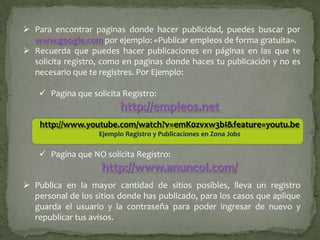  Para encontrar paginas donde hacer publicidad, puedes buscar por
  www.google.com por ejemplo: «Publicar empleos de forma gratuita».
 Recuerda que puedes hacer publicaciones en páginas en las que te
  solicita registro, como en paginas donde haces tu publicación y no es
  necesario que te registres. Por Ejemplo:

     Pagina que solicita Registro:
                         http://empleos.net
    http://www.youtube.com/watch?v=emK0zvxw3bI&feature=youtu.be
                   Ejemplo Registro y Publicaciones en Zona Jobs

     Pagina que NO solicita Registro:
                    http://www.anuncol.com/
 Publica en la mayor cantidad de sitios posibles, lleva un registro
  personal de los sitios donde has publicado, para los casos que aplique
  guarda el usuario y la contraseña para poder ingresar de nuevo y
  republicar tus avisos.
 