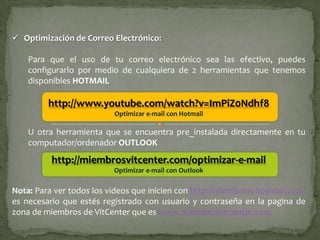  Optimización de Correo Electrónico:

    Para que el uso de tu correo electrónico sea las efectivo, puedes
    configurarlo por medio de cualquiera de 2 herramientas que tenemos
    disponibles HOTMAIL

         http://www.youtube.com/watch?v=ImPiZ0Ndhf8
                          Optimizar e-mail con Hotmail

    U otra herramienta que se encuentra pre_instalada directamente en tu
    computador/ordenador OUTLOOK
          http://miembrosvitcenter.com/optimizar-e-mail
                          Optimizar e-mail con Outlook

Nota: Para ver todos los videos que inicien con http://miembrosvitcenter.com/
es necesario que estés registrado con usuario y contraseña en la pagina de
zona de miembros de VitCenter que es www.miembrosvitcenter.com
 