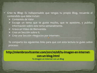  Crea tu Blog: Es indispensable que tengas tu propio Blog, recuerda el
  contendido que debe incluir:
    Contenido de Valor
    Escoge un tema que te guste mucho, que te apasione, y publica
      información sobre este tema semanalmente.
    Grava un Video de Bienvenida.
    Crea un Sección sobre ti.
    Crea una Sección «Negocios por Internet».

   Te comparto los siguientes links para que con esta lectura te guíes sobre
   proceso:

 http://miembrosvitcenter.com/2011/10/08/tu-imagen-en-internet-
                       con-un-blog.html
                       Tu Imagen en Internet con un Blog
 