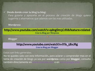  Desde donde crear tu blog tu blog:
   Para guiarte y apoyarte en el proceso de creación de blogs quiero
   sugerirte 2 alternativas que además son las mas utilizadas.

    Wordpress
http://www.youtube.com/watch?v=qdngDm3C1RI&feature=related
                           Crea tu Blog por Worpress

    Blogger

           http://www.youtube.com/watch?v=lYls_5BxJRg
                           Crea tu Blog por Blogger

Estos son links generales.
No te quedes solo con esta información, para aclarar y comprender mas en el
tema de creación de blogs ya sea por wordpress como por blogger, consulta
también directamente en www.youtube.com o en www.google.com
 
