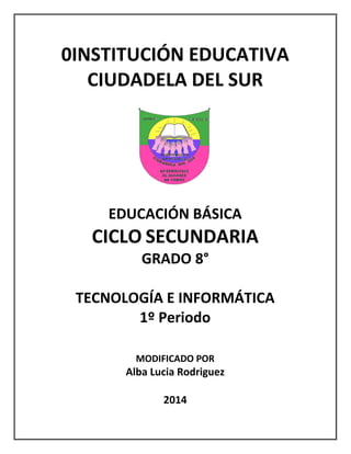 0INSTITUCIÓN EDUCATIVA
CIUDADELA DEL SUR
EDUCACIÓN BÁSICA
CICLO SECUNDARIA
GRADO 8°
TECNOLOGÍA E INFORMÁTICA
1º Periodo
MODIFICADO POR
Alba Lucia Rodriguez
2014
 