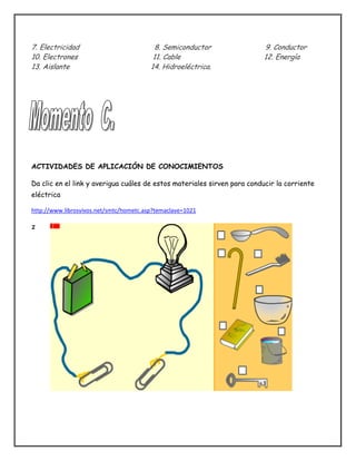 7. Electricidad 8. Semiconductor 9. Conductor
10. Electrones 11. Cable 12. Energía
13. Aislante 14. Hidroeléctrica.
ACTIVIDADES DE APLICACIÓN DE CONOCIMIENTOS
Da clic en el link y averigua cuáles de estos materiales sirven para conducir la corriente
eléctrica
http://www.librosvivos.net/smtc/hometc.asp?temaclave=1021
z
 