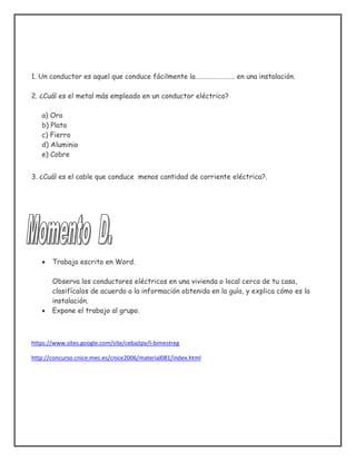 1. Un conductor es aquel que conduce fácilmente la……………………. en una instalación.
2. ¿Cuál es el metal más empleado en un conductor eléctrico?
a) Oro
b) Plata
c) Fierro
d) Aluminio
e) Cobre
3. ¿Cuál es el cable que conduce menos cantidad de corriente eléctrica?.
 Trabajo escrito en Word.
Observa los conductores eléctricos en una vivienda o local cerca de tu casa,
clasifícalos de acuerdo a la información obtenida en la guía, y explica cómo es la
instalación.
 Expone el trabajo al grupo.
https://www.sites.google.com/site/cebajtpv/I-bimestreg
http://concurso.cnice.mec.es/cnice2006/material081/index.html
 
