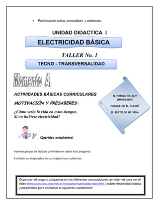  Participación activa, puntualidad y asistencia.
UNIDAD DIDACTICA I
TALLER No. 1
ACTIVIDADES BÁSICAS CURRICULARES
MOTIVACIÓN Y PRESABERES:
¿Cómo sería la vida en estos tiempos
Si no hubiese electricidad?
¡Queridos estudiantes!
Formen grupos de trabajo y reflexionen sobre esta pregunta.
Escriban sus respuestas en sus respectivos cuadernos.
ELECTRICIDAD BÁSICA
TECNO - TRANSVERSALIDAD
EL FUTURO ES MUY
IMPORTANTE
PORQUE EN ÉL PASARÉ
EL RESTO DE MI VIDA
Organicen el grupo y ubíquense en los diferentes computadores con internet para ver el
video (http://concurso.cnice.mec.es/cnice2006/material081/index.html ) sobre electricidad básica
y prepárense para contestar el siguiente cuestionario:
 