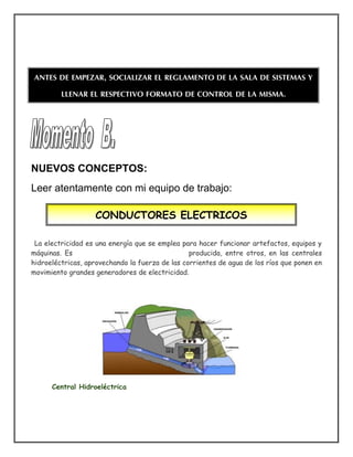 NUEVOS CONCEPTOS:
Leer atentamente con mi equipo de trabajo:
La electricidad es una energía que se emplea para hacer funcionar artefactos, equipos y
máquinas. Es producida, entre otros, en las centrales
hidroeléctricas, aprovechando la fuerza de las corrientes de agua de los ríos que ponen en
movimiento grandes generadores de electricidad.
Central Hidroeléctrica
CONDUCTORES ELECTRICOS
ANTES DE EMPEZAR, SOCIALIZAR EL REGLAMENTO DE LA SALA DE SISTEMAS Y
LLENAR EL RESPECTIVO FORMATO DE CONTROL DE LA MISMA.
 