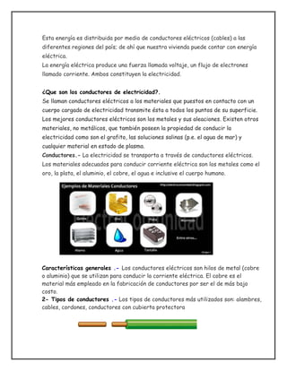 Esta energía es distribuida por medio de conductores eléctricos (cables) a las
diferentes regiones del país; de ahí que nuestra vivienda puede contar con energía
eléctrica.
La energía eléctrica produce una fuerza llamada voltaje, un flujo de electrones
llamado corriente. Ambos constituyen la electricidad.
¿Que son los conductores de electricidad?.
Se llaman conductores eléctricos a los materiales que puestos en contacto con un
cuerpo cargado de electricidad transmite ésta a todos los puntos de su superficie.
Los mejores conductores eléctricos son los metales y sus aleaciones. Existen otros
materiales, no metálicos, que también poseen la propiedad de conducir la
electricidad como son el grafito, las soluciones salinas (p.e. el agua de mar) y
cualquier material en estado de plasma.
Conductores.- La electricidad se transporta a través de conductores eléctricos.
Los materiales adecuados para conducir corriente eléctrica son los metales como el
oro, la plata, el aluminio, el cobre, el agua e inclusive el cuerpo humano.
Características generales .- Los conductores eléctricos son hilos de metal (cobre
o aluminio) que se utilizan para conducir la corriente eléctrica. El cobre es el
material más empleado en la fabricación de conductores por ser el de más bajo
costo.
2- Tipos de conductores .- Los tipos de conductores más utilizados son: alambres,
cables, cordones, conductores con cubierta protectora
 