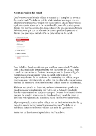 11
Configuración del canal
Conforme vayas subiendo vídeos a tu canal y si cumples las normas
de conducta de Youtube se te irán abriendo funciones que podrás
utilizar para interactuar mejor con tus usuarios, una de las primeras
opciones que te abren es la de monetización, con ella podrás ganar
dinero con los vídeos subidos, recuerda abrirte una cuenta en Google
Adsense para que con tu número de cuenta puedan ingresarte el
dinero que provoque la inclusión de publicidad en tu canal.
Para habilitar funciones tienes que verificar tu cuenta de Youtube.
Esto lo has realizado anteriormente con tu cuenta de Google, pero
cuando te conviertes en Partner tienes que asociar (no es obligado
cumplimiento) una página web a tu canal, esta función es
importante dentro de las acciones de marketing con vídeos ya que
podrás enlazar directamente un vídeo con tu sitio web, es una buena
manera de mandar a los usuarios de tus vídeos hacia un ecommerce.
Si tienes una tienda en Internet y subes vídeos con tus productos
puedes enlazar directamente ese vídeo con la ficha del producto
donde se encontrará un botón de compra. De esta forma tendrás dos
manera de vender, a través de tu tienda online y desde tu canal en
Youtube redirigiendo a tu audiencia hacia tu comercio electrónico.
Al principio solo podrás subir vídeos con un límite de duración de 15
minutos, conforme vayas realizando acciones en Youtube se te
habilitará la función de subir vídeos con más de 15 minutos.
Estas son las funciones disponibles a los Youtubers.
 